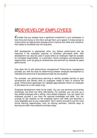 Page 40 of 76
DEVEVELOP EMPLOYEES
Consider that you already have a significant investment in your employees. It
took time and money to hire them and get them up to speed. It makes sense to
invest further by helping them develop and to improve their skills and, therefore,
their ability to contribute over the long term.
Skill development is appropriate when you believe performance can be
improved if the employee acquires or refreshes job-related skills. Skill
development can also be used in cases where an employee might be suitable
for increased responsibility or a promotion. Some managers use development
opportunities, such as going to conferences and seminars as rewards for good
performance.
How does this fit with performance management? Performance management
provides you with the tools for determining whether employee development is
indicated and what kind of development best fits the situation.
For example, use performance planning to identify possible barriers to goal
achievement and identify what an employee needs to learn to achieve the
goals. Performance appraisals can highlight gaps between where an employee
is and where he or she needs to go.
Employee development need not be costly. You can use seminars and training
workshops, but there are other alternatives. For example, you can pair up a
less skilled employee with a willing, more skilled employee. You can coach the
employee yourself if you have the required knowledge and skills. You can
arrange for job rotations so the employee learns new skills and becomes a
more adaptable part of your organization. Don’t restrict yourself to just the more
formal learning opportunities, such as training seminars. Informal ways of
learning are often more effective and less costly.
 