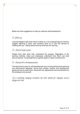 Page 41 of 76
Below are three suggestions to help you optimize staff development:
 Follow up:
Learning happens best when there is follow-up. If an employee goes to training,
suggest reporting to other staff members what he or she has learned or
meeting with you. Talking about learning reinforces the learning.
 Link learning to goals:
People learn best when they understand the purpose. Regardless of the
learning methods, make sure employees understand how they’ll use what
they’ve learned. Tie development to specific goals or career enhancement.
 Incorporate a development plan:
The best times to plan for skill development occur during performance planning
and performance appraisal. During both phases, discuss skill development
goals and how to reach them. Document any agreements and commitments for
the employee and yourself.
“In a constantly changing workplace, the skills needed for employee success
change over time.”
 