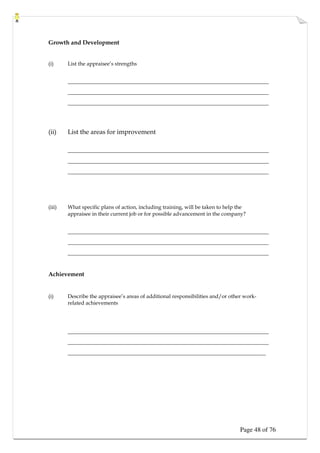 Page 48 of 76
Growth and Development
(i) List the appraisee’s strengths
____________________________________________________________________
____________________________________________________________________
____________________________________________________________________
(ii) List the areas for improvement
____________________________________________________________________
____________________________________________________________________
____________________________________________________________________
(iii) What specific plans of action, including training, will be taken to help the
appraisee in their current job or for possible advancement in the company?
____________________________________________________________________
____________________________________________________________________
____________________________________________________________________
Achievement
(i) Describe the appraisee’s areas of additional responsibilities and/or other work-
related achievements
____________________________________________________________________
____________________________________________________________________
___________________________________________________________________
 