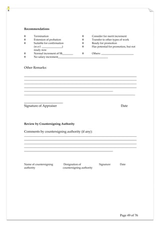 Page 49 of 76
Recommendations
θ Termination θ Consider for merit increment
θ Extension of probation θ Transfer to other types of work
θ Suitable for confirmation θ Ready for promotion
(w.e.f. _______________) θ Has potential for promotion, but not
ready now
θ Normal increment of S$________ θ Others: ________________________
θ No salary increment_____________________________________
Other Remarks:
____________________________________________________________________________
____________________________________________________________________________
____________________________________________________________________________
____________________________________________________________________________
____________________________________________________________
___________________________________________________________________________
________________________
Signature of Appraiser Date
Review by Countersigning Authority
Comments by countersigning authority (if any):
____________________________________________________________________________
____________________________________________________________________________
____________________________________________________________________________
____________________________________________________________________________
____________________________________________________________
Name of countersigning Designation of Signature Date
authority countersigning authority
 