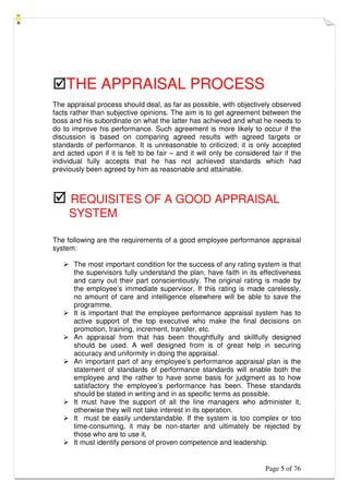 Page 5 of 76
THE APPRAISAL PROCESS
The appraisal process should deal, as far as possible, with objectively observed
facts rather than subjective opinions. The aim is to get agreement between the
boss and his subordinate on what the latter has achieved and what he needs to
do to improve his performance. Such agreement is more likely to occur if the
discussion is based on comparing agreed results with agreed targets or
standards of performance. It is unreasonable to criticized; it is only accepted
and acted upon if it is felt to be fair – and it will only be considered fair if the
individual fully accepts that he has not achieved standards which had
previously been agreed by him as reasonable and attainable.
 REQUISITES OF A GOOD APPRAISAL
SYSTEM
The following are the requirements of a good employee performance appraisal
system:
 The most important condition for the success of any rating system is that
the supervisors fully understand the plan, have faith in its effectiveness
and carry out their part conscientiously. The original rating is made by
the employee’s immediate supervisor. If this rating is made carelessly,
no amount of care and intelligence elsewhere will be able to save the
programme.
 It is important that the employee performance appraisal system has to
active support of the top executive who make the final decisions on
promotion, training, increment, transfer, etc.
 An appraisal from that has been thoughtfully and skillfully designed
should be used. A well designed from is of great help in securing
accuracy and uniformity in doing the appraisal.
 An important part of any employee’s performance appraisal plan is the
statement of standards of performance standards will enable both the
employee and the rather to have some basis for judgment as to how
satisfactory the employee’s performance has been. These standards
should be stated in writing and in as specific terms as possible.
 It must have the support of all the line managers who administer it,
otherwise they will not take interest in its operation.
 It must be easily understandable. If the system is too complex or too
time-consuming, it may be non-starter and ultimately be rejected by
those who are to use it.
 It must identify persons of proven competence and leadership.
 