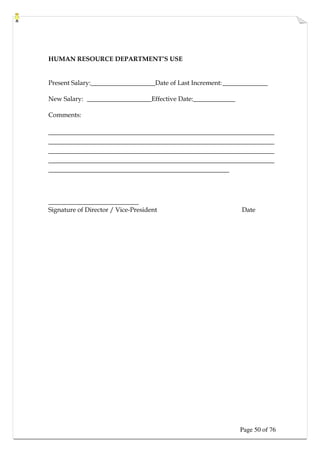 Page 50 of 76
HUMAN RESOURCE DEPARTMENT’S USE
Present Salary:____________________Date of Last Increment:______________
New Salary: ____________________Effective Date:_____________
Comments:
____________________________________________________________
____________________________________________________________
____________________________________________________________
____________________________________________________________
________________________________________________
____________________________
Signature of Director / Vice-President Date
 