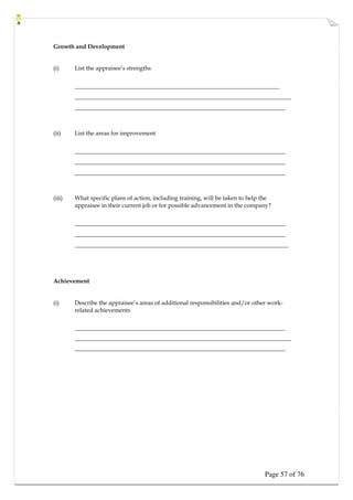 Page 57 of 76
Growth and Development
(i) List the appraisee’s strengths
_____________________________________________________________________
_________________________________________________________________________
_______________________________________________________________________
(ii) List the areas for improvement
_______________________________________________________________________
_______________________________________________________________________
_______________________________________________________________________
(iii) What specific plans of action, including training, will be taken to help the
appraisee in their current job or for possible advancement in the company?
_______________________________________________________________________
_______________________________________________________________________
________________________________________________________________________
Achievement
(i) Describe the appraisee’s areas of additional responsibilities and/or other work-
related achievements
_______________________________________________________________________
_________________________________________________________________________
_______________________________________________________________________
 