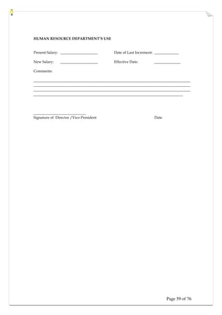 Page 59 of 76
HUMAN RESOURCE DEPARTMENT’S USE
Present Salary: ____________________ Date of Last Increment: _____________
New Salary: ____________________ Effective Date: ______________
Comments:
____________________________________________________________________________________
____________________________________________________________________________________
____________________________________________________________________________________
________________________________________________________________________________
____________________________
Signature of Director /Vice-President Date
 