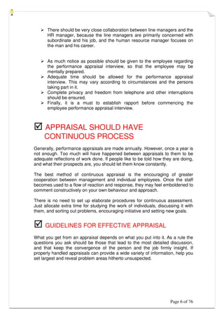 Page 6 of 76
 There should be very close collaboration between line managers and the
HR manager, because the line managers are primarily concerned with
subordinate and his job, and the human resource manager focuses on
the man and his career.
 As much notice as possible should be given to the employee regarding
the performance appraisal interview, so that the employee may be
mentally prepared.
 Adequate time should be allowed for the performance appraisal
interview. This may vary according to circumstances and the persons
taking part in it.
 Complete privacy and freedom from telephone and other interruptions
should be ensured.
 Finally, it is a must to establish rapport before commencing the
employee performance appraisal interview.
 APPRAISAL SHOULD HAVE
CONTINUOUS PROCESS
Generally, performance appraisals are made annually. However, once a year is
not enough. Too much will have happened between appraisals to them to be
adequate reflections of work done. If people like to be told how they are doing,
and what their prospects are, you should let them know constantly.
The best method of continuous appraisal is the encouraging of greater
cooperation between management and individual employees. Once the staff
becomes used to a flow of reaction and response, they may feel emboldened to
comment constructively on your own behaviour and approach.
There is no need to set up elaborate procedures for continuous assessment.
Just allocate extra time for studying the work of individuals, discussing it with
them, and sorting out problems, encouraging initiative and setting new goals.
 GUIDELINES FOR EFFECTIVE APPRAISAL
What you get from an appraisal depends on what you put into it. As a rule the
questions you ask should be those that lead to the most detailed discussion,
and that keep the convergence of the person and the job firmly insight. If
properly handled appraisals can provide a wide variety of information, help you
set largest and reveal problem areas hitherto unsuspected.
 