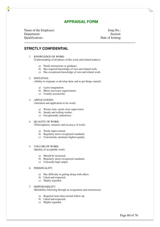 Page 60 of 76
APPRAISAL FORM
Name of the Employee: Emp.No.:
Department: Section:
Qualifications: Date of Joining:
_____________________________________________________________________
STRICTLY CONFIDENTIAL
1. KNOWLEDGE OF WORK:
(Understanding of all phases of this work and related matters)
a) Needs instructions or guidance.
b) Has required knowledge of own and related work.
c) Has exceptional knowledge of own and related work.
2. INITIATIVE:
(Ability to originate or develop ideas and to get things started)
a) Lacks imagination.
b) Meets necessary requirements.
c) Usually resourceful.
3. APPLICATIONS:
(Attention and application to his work)
a) Wastes time, needs close supervision.
b) Steady and willing worker.
c) Exceptionally industrious.
4. QUALITY OF WORK:
(Thoroughness, neatness and accuracy of work)
a) Needs improvement.
b) Regularly meets recognized standards.
c) Consistently maintains highest quality.
5. VOLUME OF WORK:
(Quality of acceptable work)
a) Should be increased.
b) Regularly meets recognized standards.
c) Unusually high output.
6. PERSONALITY:
a) Has difficulty in getting along with others.
b) Liked and respected.
c) Highly regarded.
7. DEPENDABILITY:
(Reliability following through an assignment and instructions)
a) Required more than normal follow up.
b) Liked and respected.
c) Highly regarded.
 