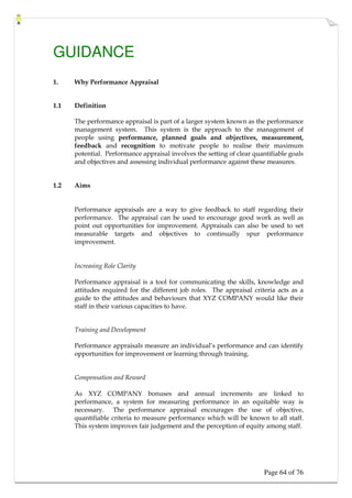 Page 64 of 76
GUIDANCE
1. Why Performance Appraisal
1.1 Definition
The performance appraisal is part of a larger system known as the performance
management system. This system is the approach to the management of
people using performance, planned goals and objectives, measurement,
feedback and recognition to motivate people to realise their maximum
potential. Performance appraisal involves the setting of clear quantifiable goals
and objectives and assessing individual performance against these measures.
1.2 Aims
Performance appraisals are a way to give feedback to staff regarding their
performance. The appraisal can be used to encourage good work as well as
point out opportunities for improvement. Appraisals can also be used to set
measurable targets and objectives to continually spur performance
improvement.
Increasing Role Clarity
Performance appraisal is a tool for communicating the skills, knowledge and
attitudes required for the different job roles. The appraisal criteria acts as a
guide to the attitudes and behaviours that XYZ COMPANY would like their
staff in their various capacities to have.
Training and Development
Performance appraisals measure an individual’s performance and can identify
opportunities for improvement or learning through training.
Compensation and Reward
As XYZ COMPANY bonuses and annual increments are linked to
performance, a system for measuring performance in an equitable way is
necessary. The performance appraisal encourages the use of objective,
quantifiable criteria to measure performance which will be known to all staff.
This system improves fair judgement and the perception of equity among staff.
 