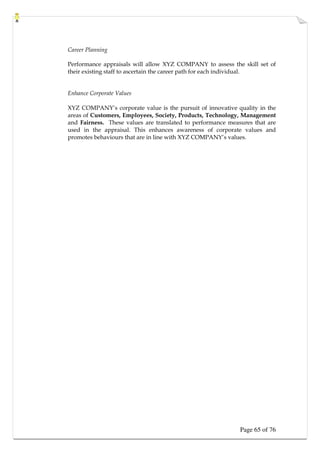 Page 65 of 76
Career Planning
Performance appraisals will allow XYZ COMPANY to assess the skill set of
their existing staff to ascertain the career path for each individual.
Enhance Corporate Values
XYZ COMPANY’s corporate value is the pursuit of innovative quality in the
areas of Customers, Employees, Society, Products, Technology, Management
and Fairness. These values are translated to performance measures that are
used in the appraisal. This enhances awareness of corporate values and
promotes behaviours that are in line with XYZ COMPANY’s values.
 