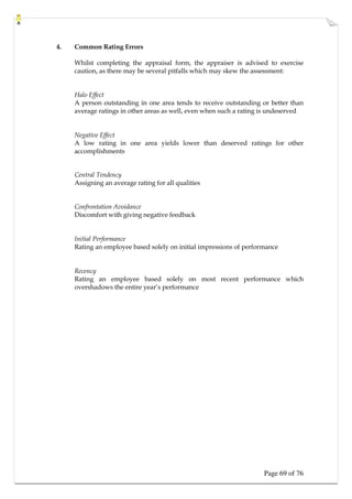 Page 69 of 76
4. Common Rating Errors
Whilst completing the appraisal form, the appraiser is advised to exercise
caution, as there may be several pitfalls which may skew the assessment:
Halo Effect
A person outstanding in one area tends to receive outstanding or better than
average ratings in other areas as well, even when such a rating is undeserved
Negative Effect
A low rating in one area yields lower than deserved ratings for other
accomplishments
Central Tendency
Assigning an average rating for all qualities
Confrontation Avoidance
Discomfort with giving negative feedback
Initial Performance
Rating an employee based solely on initial impressions of performance
Recency
Rating an employee based solely on most recent performance which
overshadows the entire year’s performance
 