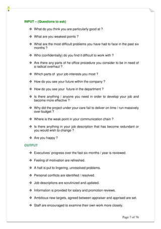 Page 7 of 76
INPUT – (Questions to ask)
 What do you think you are particularly good at ?
 What are you weakest points ?
 What are the most difficult problems you have had to face in the past six
months ?
 Who (confidentially) do you find it difficult to work with ?
 Are there any parts of he office procedure you consider to be in need of
a radical overhaul ?
 Which parts of your job interests you most ?
 How do you see your future within the company ?
 How do you see your future in the department ?
 Is there anything / anyone you need in order to develop your job and
become more effective ?
 Why did the project under your care fail to deliver on time / run massively
over budget ?
 Where is the weak point in your communication chain ?
 Is there anything in your job description that has become redundant or
you would wish to change ?
 Are you happy ?
OUTPUT
 Executives’ progress over the fast six months / year is reviewed.
 Feeling of motivation are refreshed.
 A halt is put to lingering, unresolved problems.
 Personal conflicts are identified / resolved.
 Job descriptions are scrutinized and updated.
 Information is provided for salary and promotion reviews.
 Ambitious new targets, agreed between appraiser and apprised are set.
 Staff are encouraged to examine their own work more closely.
 
