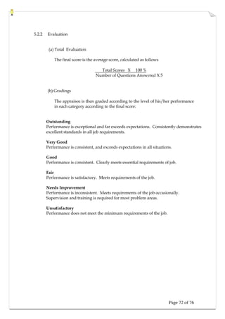 Page 72 of 76
5.2.2 Evaluation
(a) Total Evaluation
The final score is the average score, calculated as follows
Total Scores X 100 %
Number of Questions Answered X 5
(b) Gradings
The appraisee is then graded according to the level of his/her performance
in each category according to the final score:
Outstanding
Performance is exceptional and far exceeds expectations. Consistently demonstrates
excellent standards in all job requirements.
Very Good
Performance is consistent, and exceeds expectations in all situations.
Good
Performance is consistent. Clearly meets essential requirements of job.
Fair
Performance is satisfactory. Meets requirements of the job.
Needs Improvement
Performance is inconsistent. Meets requirements of the job occasionally.
Supervision and training is required for most problem areas.
Unsatisfactory
Performance does not meet the minimum requirements of the job.
 