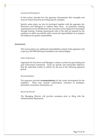 Page 73 of 76
Growth and Development
In this section, describe how the appraisee demonstrates their strengths and
areas for improvement by providing specific examples.
Specific action plans can also be developed together with the appraisee (for
Executives and Managers) to address these areas. In particular, training
requirements can be identified for the areas that can be enhanced or developed
through training. Training requirements refer to the skill set required by the
employee to either successfully fulfil current job responsibilities or to prepare
the employee for greater responsibility.
Achievement
This section allows any additional responsibilities outside of the appraisee’s job
scope (e.g. ISO 9002 Steering Committee) to be acknowledged.
Goals Achievement
Appraisals for Executives and Managers, contain a section for goal setting and
goal achievement assessment. Goals are specific and measurable objectives
that the individual wishes to achieve by the end of the following appraisal
period.
Recommendations
The appraiser provides recommendations for the career development for the
employee. These may include: confirmation, extension of probation,
promotion, increments, termination, etc.
Review by Director
The Managing Director will provide comments prior to filing with the
Administration Department.
 