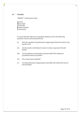 Page 75 of 76
6.3 Checklist
“SMART” Performance Goals:
S pecific
M easurable
A chievable
R esults-oriented
T ime-bound
To ensure that the objectives are properly defined, each of the following
questions must be answered positively:-
(i) Does the statement of performance targets/goals limit the results to one
specific area?
(ii) Are the results well defined in terms of what is expected of the job
holder?
(iii) Are the objectives measurable and observable? Were objectives
quantified whenever possible?
(iv) Was a time frame specified?
(v) Are the performance targets/goals reasonable and within the reach of
the job holder?
 