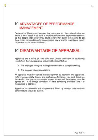 Page 8 of 76
 ADVANTAGES OF PERFORMANCE
MANAGEMENT
Performance Management ensures that managers and their subordinates are
aware of what needs to be done to improve performance. Its provides feedback
so that people know where they stand, where they ought to be going to get
there. It can be linked to performance related pay where the rewards are clearly
dependent on the results achieved.
 DISADVANTAGE OF APPRAISAL
Appraisals are a waste of time and effort unless some form of counseling
results from them. An appraisal should not be thought of as
1. The employee telling the manager how he / she is doing followed by
2. The manager dispensing wisdom.
An appraisal must be worked through together by appraiser and appraised.
Before you can really discuss and evaluate performance, you most decide on
the results that you as a manager expect to see and these goals must be
agreed on. It is always advisable to have something definable and / or
measurable to appraise.
Appraisals should end in mutual agreement. Finish by setting a date by which
certain results should be evident.
 