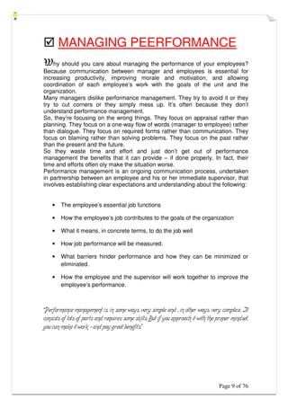 Page 9 of 76
 MANAGING PEERFORMANCE
Why should you care about managing the performance of your employees?
Because communication between manager and employees is essential for
increasing productivity, improving morale and motivation, and allowing
coordination of each employee’s work with the goals of the unit and the
organization.
Many managers dislike performance management. They try to avoid it or they
try to cut corners or they simply mess up. It’s often because they don’t
understand performance management.
So, they’re focusing on the wrong things. They focus on appraisal rather than
planning. They focus on a one-way flow of words (manager to employee) rather
than dialogue. They focus on required forms rather than communication. They
focus on blaming rather than solving problems. They focus on the past rather
than the present and the future.
So they waste time and effort and just don’t get out of performance
management the benefits that it can provide – if done properly. In fact, their
time and efforts often oly make the situation worse.
Performance management is an ongoing communication process, undertaken
in partnership between an employee and his or her immediate supervisor, that
involves establishing clear expectations and understanding about the following:
• The employee’s essential job functions
• How the employee’s job contributes to the goals of the organization
• What it means, in concrete terms, to do the job well
• How job performance will be measured.
• What barriers hinder performance and how they can be minimized or
eliminated.
• How the employee and the supervisor will work together to improve the
employee’s performance.
“Performance management is, in some ways, very simple and , in other ways, very complex. It
consists of lots of parts and requires some skills. But if you approach it with the proper mindset,
you can make it work – and pay great benefits.”
 