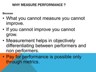 WHY MEASURE PERFORMANCE ?
Because

• What you cannot measure you cannot
improve.
• If you cannot improve you cannot
grow.
• Measurement helps in objectively
differentiating between performers and
non performers.
• Pay for performance is possible only
through metrics.

 