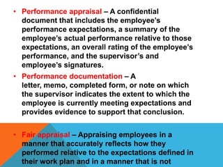 • Performance appraisal – A confidential
document that includes the employee’s
performance expectations, a summary of the
employee’s actual performance relative to those
expectations, an overall rating of the employee’s
performance, and the supervisor’s and
employee’s signatures.
• Performance documentation – A
letter, memo, completed form, or note on which
the supervisor indicates the extent to which the
employee is currently meeting expectations and
provides evidence to support that conclusion.

• Fair appraisal – Appraising employees in a
manner that accurately reflects how they
performed relative to the expectations defined in
their work plan and in a manner that is not

 