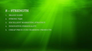 S – STRENGTH
1. BRAND NAME
2. STRONG TQM
3. EXCELLENT MARKETING STRATEGY
4. INNOVATIVE PERSONALITY
5. CHEAP PRICE CUM CHARMING PRODUCTS
 