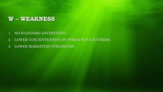 W – WEAKNESS
1. NO STANDARD ADVERTISING
2. LOWER CONCENTRATION ON OTHER TOP COUNTRIES
3. LOWER MARKETING STRATEGIES
 