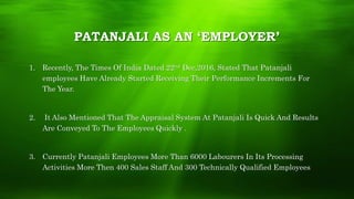 PATANJALI AS AN ‘EMPLOYER’
1. Recently, The Times Of India Dated 22nd Dec,2016, Stated That Patanjali
employees Have Already Started Receiving Their Performance Increments For
The Year.
2. It Also Mentioned That The Appraisal System At Patanjali Is Quick And Results
Are Conveyed To The Employees Quickly .
3. Currently Patanjali Employees More Than 6000 Labourers In Its Processing
Activities More Then 400 Sales Staff And 300 Technically Qualified Employees
 