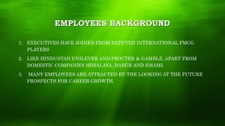 EMPLOYEES BACKGROUND
1. EXECUTIVES HAVE JOINED FROM REPUTED INTERNATIONAL FMCG
PLAYERS
2. LIKE HINDUSTAN UNILEVER AND PROCTER & GAMBLE, APART FROM
DOMESTIC COMPANIES HIMALAYA, DABUR AND EMAMI.
3. MANY EMPLOYEES ARE ATTRACTED BY THE LOOKING AT THE FUTURE
PROSPECTS FOR CAREER GROWTH.
 