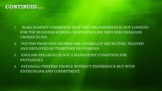 CONTINUID….
1. “BABA RAMDEV COMMENTS THAT THE ORGANISATION IS NOT LOOKING
FOR TOP BUSINESS SCHOOL GRADUATED LIKE IIM’S WHO DEMANDS
CRORES IN PAY.
2. YOUTHS FROM NON-METROS ARE GENERALLY RECRUITED, TRAINED
AND DEPLOYED AS TERRITORY IN-CHARGES.
3. ENGLISH SPEAKING IS NOT A MANDATORY CONDITION FOR
PANTANJALI.
4. PATANJALI PREFERS PEOPLE WITHOUT EXPERIENCE BUT WITH
ENTHUSIASM AND COMMITMENT.
 