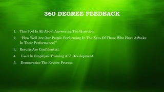 360 DEGREE FEEDBACK
1. This Tool Is All About Answering The Question,
2. “How Well Are Our People Performing In The Eyes Of Those Who Have A Stake
In Their Performance?”
3. Results Are Confidential.
4. Used In Employee Training And Development.
5. Democratise The Review Process
 