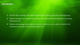CONTINUIED…
1) Clarify their strategy and communicate their business priorities and objectives;
2) Monitor progress by measuring to what extent priorities and objectives are being
delivered; and
3) Define and manage action plans to ensure initiatives are in place to deliver the
business’s priorities and strategic objectives.
 