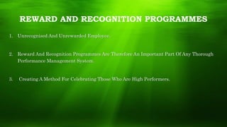 REWARD AND RECOGNITION PROGRAMMES
1. Unrecognised And Unrewarded Employee.
2. Reward And Recognition Programmes Are Therefore An Important Part Of Any Thorough
Performance Management System.
3. Creating A Method For Celebrating Those Who Are High Performers.
 