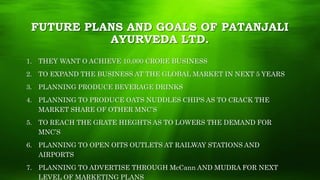 FUTURE PLANS AND GOALS OF PATANJALI
AYURVEDA LTD.
1. THEY WANT O ACHIEVE 10,000 CRORE BUSINESS
2. TO EXPAND THE BUSINESS AT THE GLOBAL MARKET IN NEXT 5 YEARS
3. PLANNING PRODUCE BEVERAGE DRINKS
4. PLANNING TO PRODUCE OATS NUDDLES CHIPS AS TO CRACK THE
MARKET SHARE OF OTHER MNC’S
5. TO REACH THE GRATE HIEGHTS AS TO LOWERS THE DEMAND FOR
MNC’S
6. PLANNING TO OPEN OITS OUTLETS AT RAILWAY STATIONS AND
AIRPORTS
7. PLANNING TO ADVERTISE THROUGH McCann AND MUDRA FOR NEXT
LEVEL OF MARKETING PLANS
 