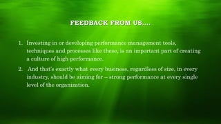 1. Investing in or developing performance management tools,
techniques and processes like these, is an important part of creating
a culture of high performance.
2. And that’s exactly what every business, regardless of size, in every
industry, should be aiming for – strong performance at every single
level of the organization.
FEEDBACK FROM US….
 
