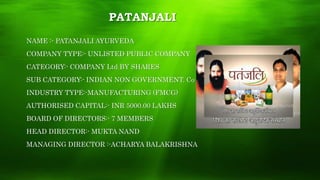 PATANJALI
NAME :- PATANJALI AYURVEDA
COMPANY TYPE:- UNLISTED PUBLIC COMPANY
CATEGORY:- COMPANY Ltd BY SHARES
SUB CATEGORY:- INDIAN NON GOVERNMENT. Co
INDUSTRY TYPE:-MANUFACTURING (FMCG)
AUTHORISED CAPITAL:- INR 5000.00 LAKHS
BOARD OF DIRECTORS:- 7 MEMBERS
HEAD DIRECTOR:- MUKTA NAND
MANAGING DIRECTOR :-ACHARYA BALAKRISHNA
 