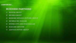 CONTINUED…
BUSINESS PARTNERS:-
1) BIJOOR GROUP
2) MUDRA GROUP
3) KISHORE BIYANI’S FUTURE GROUP
4) MUMBAI BIG BAZAAR
5) HYPER CITY AND STAR BAZAAR
6) BAZAARCART.COM
7) ADITYA’S PITTIE GROUP
 