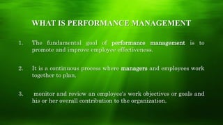 WHAT IS PERFORMANCE MANAGEMENT
1. The fundamental goal of performance management is to
promote and improve employee effectiveness.
2. It is a continuous process where managers and employees work
together to plan.
3. monitor and review an employee's work objectives or goals and
his or her overall contribution to the organization.
 