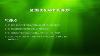 MISSION AND VISION
VISION
1. TO BE A TOP AYURVEDA COMPANY AMONG ALL MNC’S
2. TO REINTRODUCE THE INDIAN AYURVEDA
3. TO CRACK THE WORLD’S ATTRACTION TO OUR INDIA
4. TO REINVENT OUR TRADITIONAL KNOWLEDGE OF YOGA AND
AYURVEDA
 