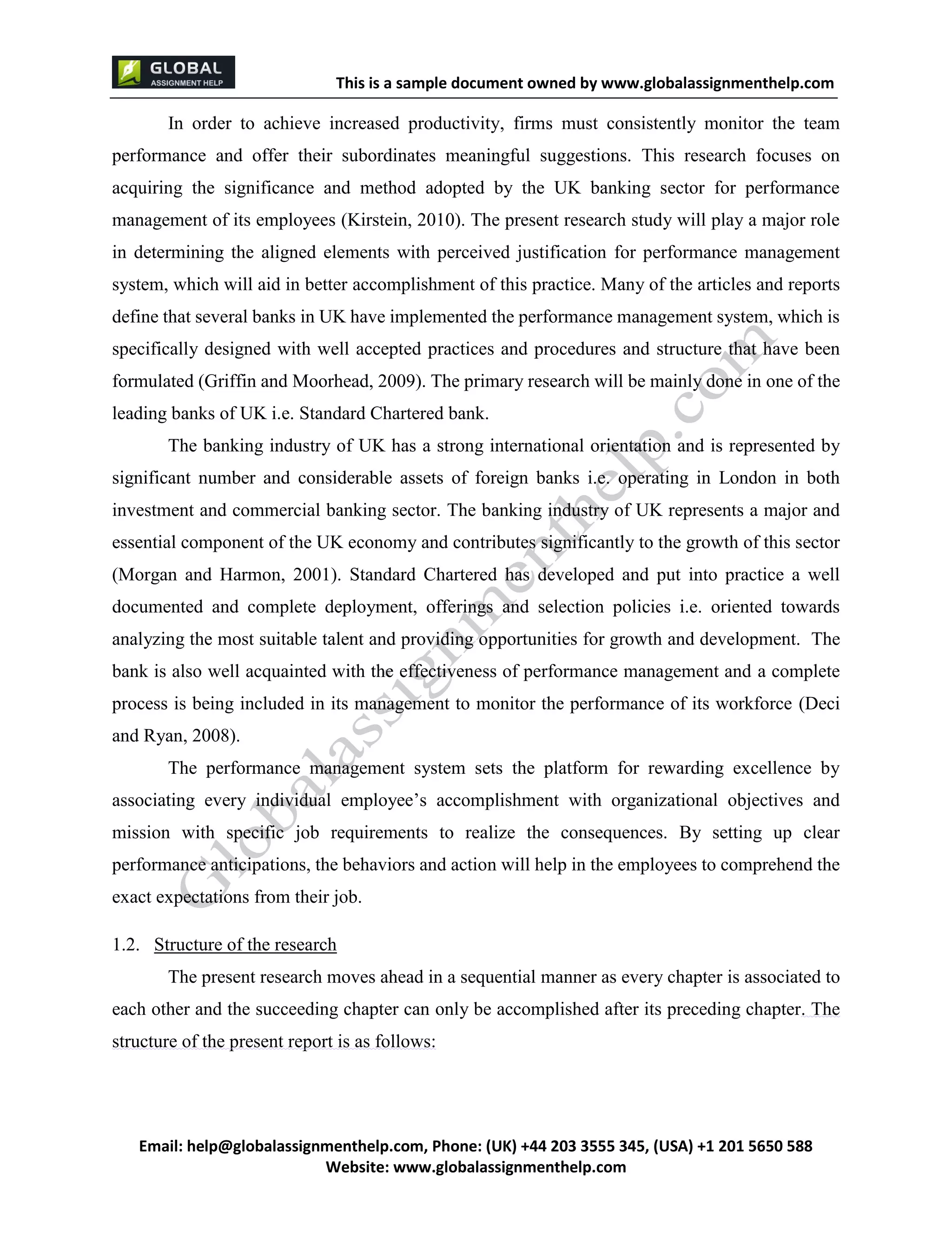 This is a sample document
Email: help@globalassignmenthelp.com, Phone: (UK) +44 203 3555 345
Website: http://www.globalassignmenthelp.com/
In order to achieve increased productivity, firms must consistently monitor the team
performance and offer their subordinates meaningful suggestions. This research focuses on
acquiring the significance and method adopted by the UK banking sector for performance
management of its employees (Kirstein, 2010). The present research study will play a major role
in determining the aligned elements with perceived justification for performance management
system, which will aid in better accomplishment of this practice. Many of the articles and reports
define that several banks in UK have implemented the performance management system, which is
specifically designed with well accepted practices and procedures and structure that have been
formulated (Griffin and Moorhead, 2009). The primary research will be mainly done in one of the
leading banks of UK i.e. Standard Chartered bank.
1.2. Structure of the research
The present research moves ahead in a sequential manner as every chapter is associated to
each other and the succeeding chapter can only be accomplished after its preceding chapter. The
structure of the present report is as follows:
This is Sample Assignment, for
complete Assignment kindly contact at
help@globalassignmenthelp.com
 