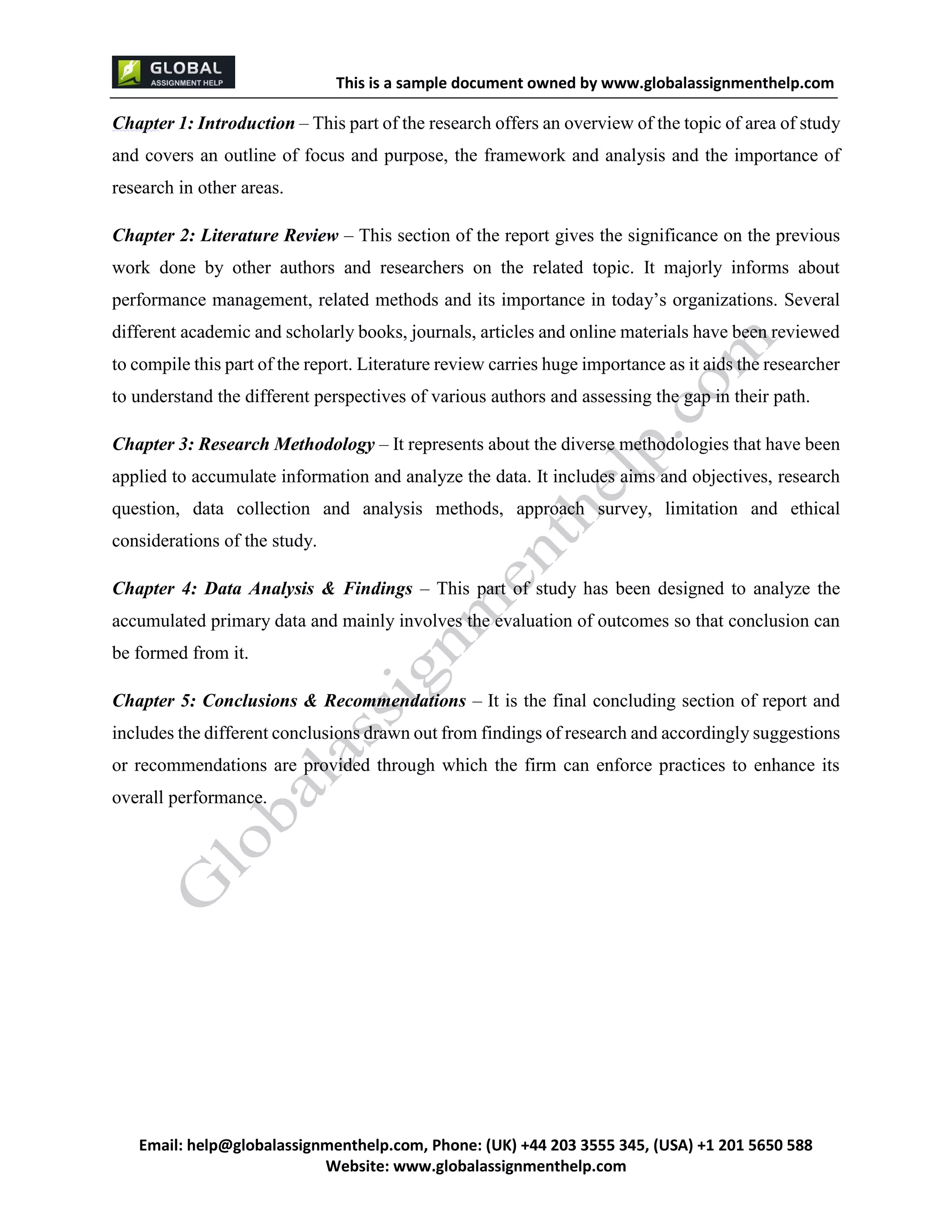 This is a sample document
Email: help@globalassignmenthelp.com, Phone: (UK) +44 203 3555 345
Website: http://www.globalassignmenthelp.com/
Chapter 1: Introduction – This part of the research offers an overview of the topic of area of study
and covers an outline of focus and purpose, the framework and analysis and the importance of
research in other areas.
Chapter 2: Literature Review – This section of the report gives the significance on the previous
work done by other authors and researchers on the related topic. It majorly informs about
performance management, related methods and its importance in today’s organizations. Several
different academic and scholarly books, journals, articles and online materials have been reviewed
to compile this part of the report. Literature review carries huge importance as it aids the researcher
to understand the different perspectives of various authors and assessing the gap in their path.
Chapter 3: Research Methodology – It represents about the diverse methodologies that have been
applied to accumulate information and analyze the data. It includes aims and objectives, research
question, data collection and analysis methods, approach survey, limitation and ethical
considerations of the study.
Chapter 4: Data Analysis & Findings – This part of study has been designed to analyze the
accumulated primary data and mainly involves the evaluation of outcomes so that conclusion can
be formed from it.
Chapter 5: Conclusions & Recommendations – It is the final concluding section of report and
includes the different conclusions drawn out from findings of research and accordingly suggestions
or recommendations are provided through which the firm can enforce practices to enhance its
overall performance.
 