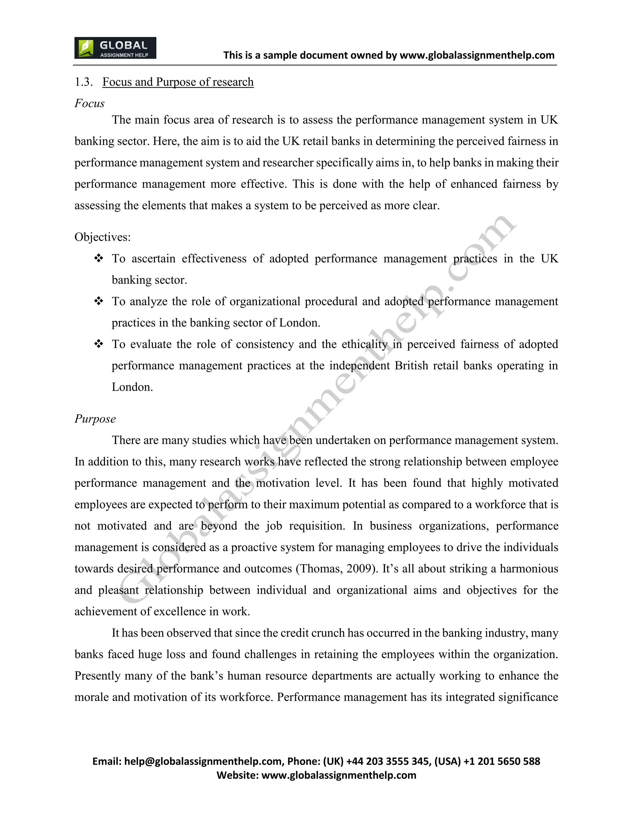 This is a sample document
Email: help@globalassignmenthelp.com, Phone: (UK) +44 203 3555 345
Website: http://www.globalassignmenthelp.com/
1.3. Focus and Purpose of research
Focus
The main focus area of research is to assess the performance management system in UK
banking sector. Here, the aim is to aid the UK retail banks in determining the perceived fairness in
performance management system and researcher specifically aims in, to help banks in making their
performance management more effective. This is done with the help of enhanced fairness by
assessing the elements that makes a system to be perceived as more clear.
It has been observed that since the credit crunch has occurred in the banking industry, many
banks faced huge loss and found challenges in retaining the employees within the organization.
Presently many of the bank’s human resource departments are actually working to enhance the
morale and motivation of its workforce. Performance management has its integrated significance
This is Sample Assignment, for
complete Assignment kindly contact at
help@globalassignmenthelp.com
 