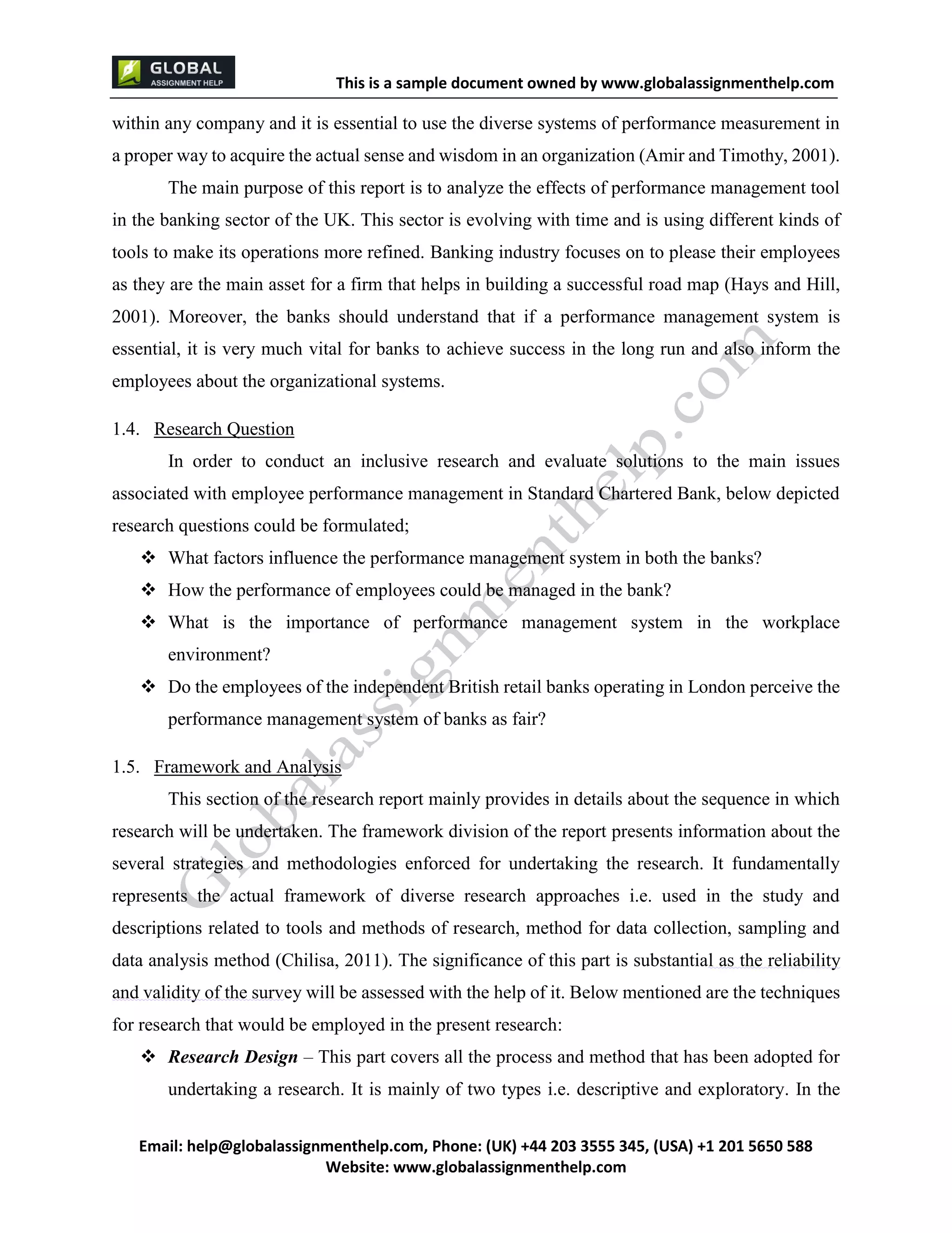 This is a sample document
Email: help@globalassignmenthelp.com, Phone: (UK) +44 203 3555 345
Website: http://www.globalassignmenthelp.com/
within any company and it is essential to use the diverse systems of performance measurement in
a proper way to acquire the actual sense and wisdom in an organization (Amir and Timothy, 2001).
The main purpose of this report is to analyze the effects of performance management tool
in the banking sector of the UK. This sector is evolving with time and is using different kinds of
tools to make its operations more refined. Banking industry focuses on to please their employees
as they are the main asset for a firm that helps in building a successful road map (Hays and Hill,
2001). Moreover, the banks should understand that if a performance management system is
essential, it is very much vital for banks to achieve success in the long run and also inform the
employees about the organizational systems.
1.4. Research Question
In order to conduct an inclusive research and evaluate solutions to the main issues
associated with employee performance management in Standard Chartered Bank, below depicted
research questions could be formulated;
 What factors influence the performance management system in both the banks?
 How the performance of employees could be managed in the bank?
 What is the importance of performance management system in the workplace
environment?
 Do the employees of the independent British retail banks operating in London perceive the
performance management system of banks as fair?
1.5. Framework and Analysis
This section of the research report mainly provides in details about the sequence in which
research will be undertaken. The framework division of the report presents information about the
several strategies and methodologies enforced for undertaking the research. It fundamentally
represents the actual framework of diverse research approaches i.e. used in the study and
descriptions related to tools and methods of research, method for data collection, sampling and
data analysis method (Chilisa, 2011). The significance of this part is substantial as the reliability
and validity of the survey will be assessed with the help of it. Below mentioned are the techniques
for research that would be employed in the present research:
 Research Design – This part covers all the process and method that has been adopted for
undertaking a research. It is mainly of two types i.e. descriptive and exploratory. In the
 