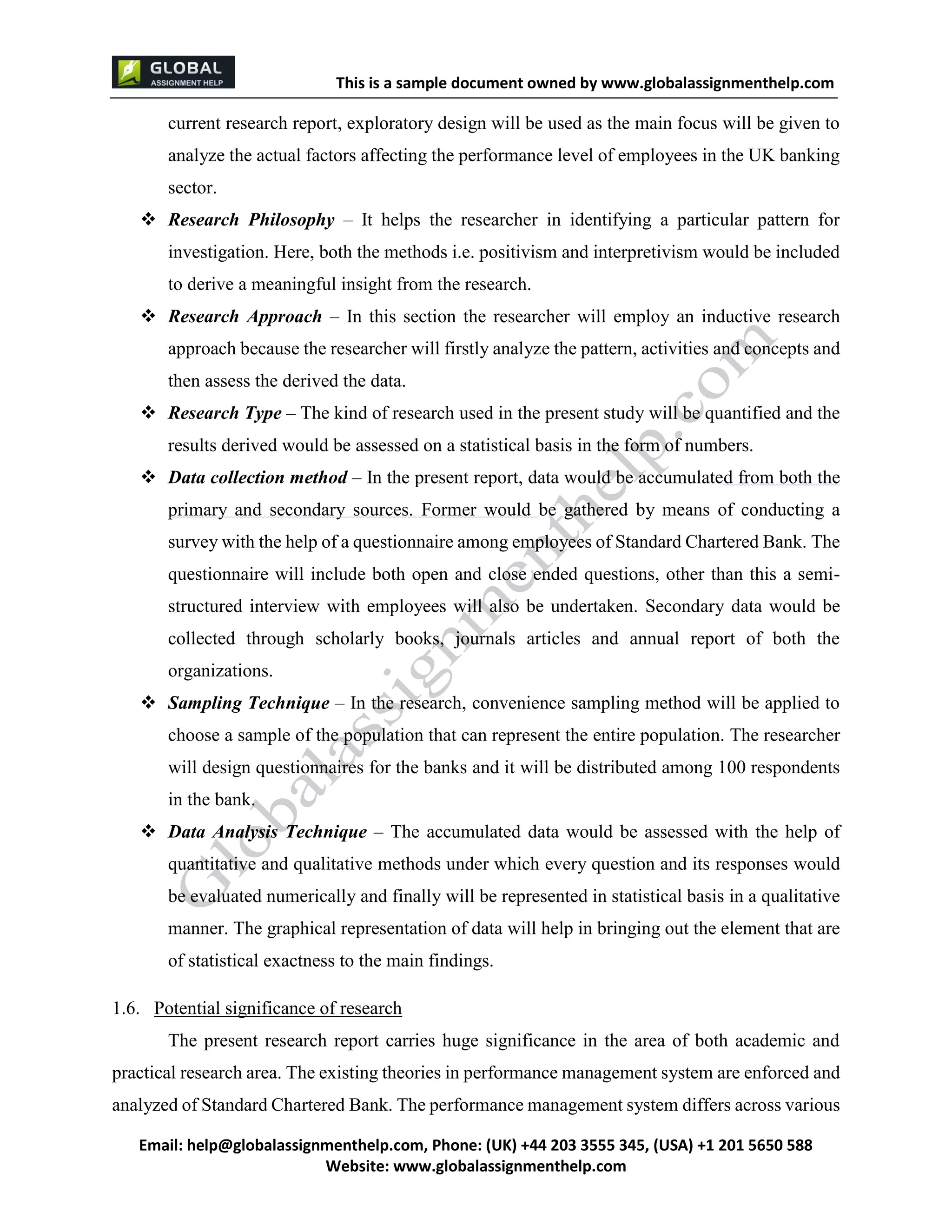 This is a sample document
Email: help@globalassignmenthelp.com, Phone: (UK) +44 203 3555 345
Website: http://www.globalassignmenthelp.com/
current research report, exploratory design will be used as the main focus will be given to
analyze the actual factors affecting the performance level of employees in the UK banking
sector.
 Research Philosophy – It helps the researcher in identifying a particular pattern for
investigation. Here, both the methods i.e. positivism and interpretivism would be included
to derive a meaningful insight from the research.
 Research Approach – In this section the researcher will employ an inductive research
approach because the researcher will firstly analyze the pattern, activities and concepts and
then assess the derived the data.
1.6. Potential significance of research
The present research report carries huge significance in the area of both academic and
practical research area. The existing theories in performance management system are enforced and
analyzed of Standard Chartered Bank. The performance management system differs across various
This is Sample Assignment, for
complete Assignment kindly contact at
help@globalassignmenthelp.com
 