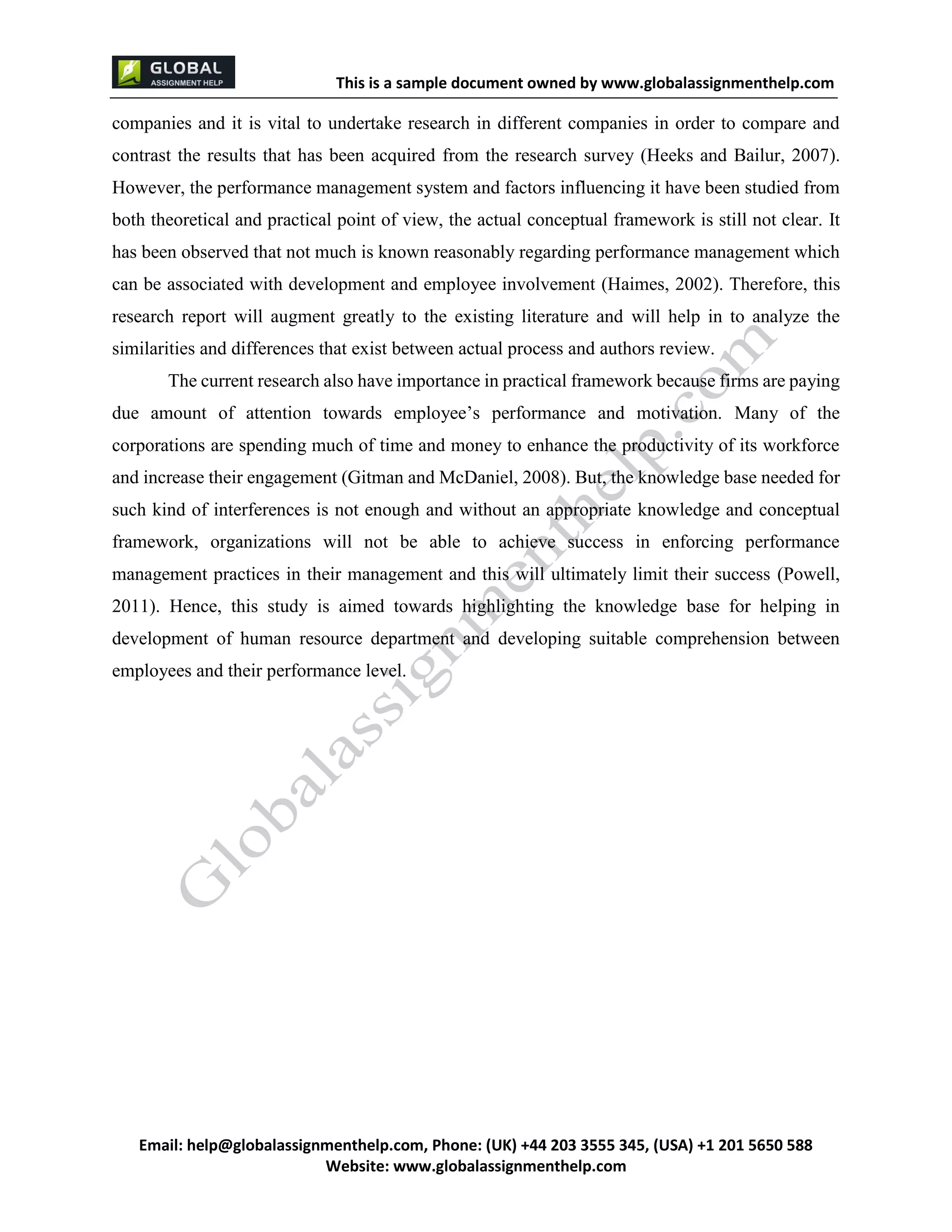 This is a sample document
Email: help@globalassignmenthelp.com, Phone: (UK) +44 203 3555 345
Website: http://www.globalassignmenthelp.com/
companies and it is vital to undertake research in different companies in order to compare and
contrast the results that has been acquired from the research survey (Heeks and Bailur, 2007).
However, the performance management system and factors influencing it have been studied from
both theoretical and practical point of view, the actual conceptual framework is still not clear. It
has been observed that not much is known reasonably regarding performance management which
can be associated with development and employee involvement (Haimes, 2002). Therefore, this
research report will augment greatly to the existing literature and will help in to analyze the
similarities and differences that exist between actual process and authors review.
The current research also have importance in practical framework because firms are paying
due amount of attention towards employee’s performance and motivation. Many of the
corporations are spending much of time and money to enhance the productivity of its workforce
and increase their engagement (Gitman and McDaniel, 2008). But, the knowledge base needed for
such kind of interferences is not enough and without an appropriate knowledge and conceptual
framework, organizations will not be able to achieve success in enforcing performance
management practices in their management and this will ultimately limit their success (Powell,
2011). Hence, this study is aimed towards highlighting the knowledge base for helping in
development of human resource department and developing suitable comprehension between
employees and their performance level.
 