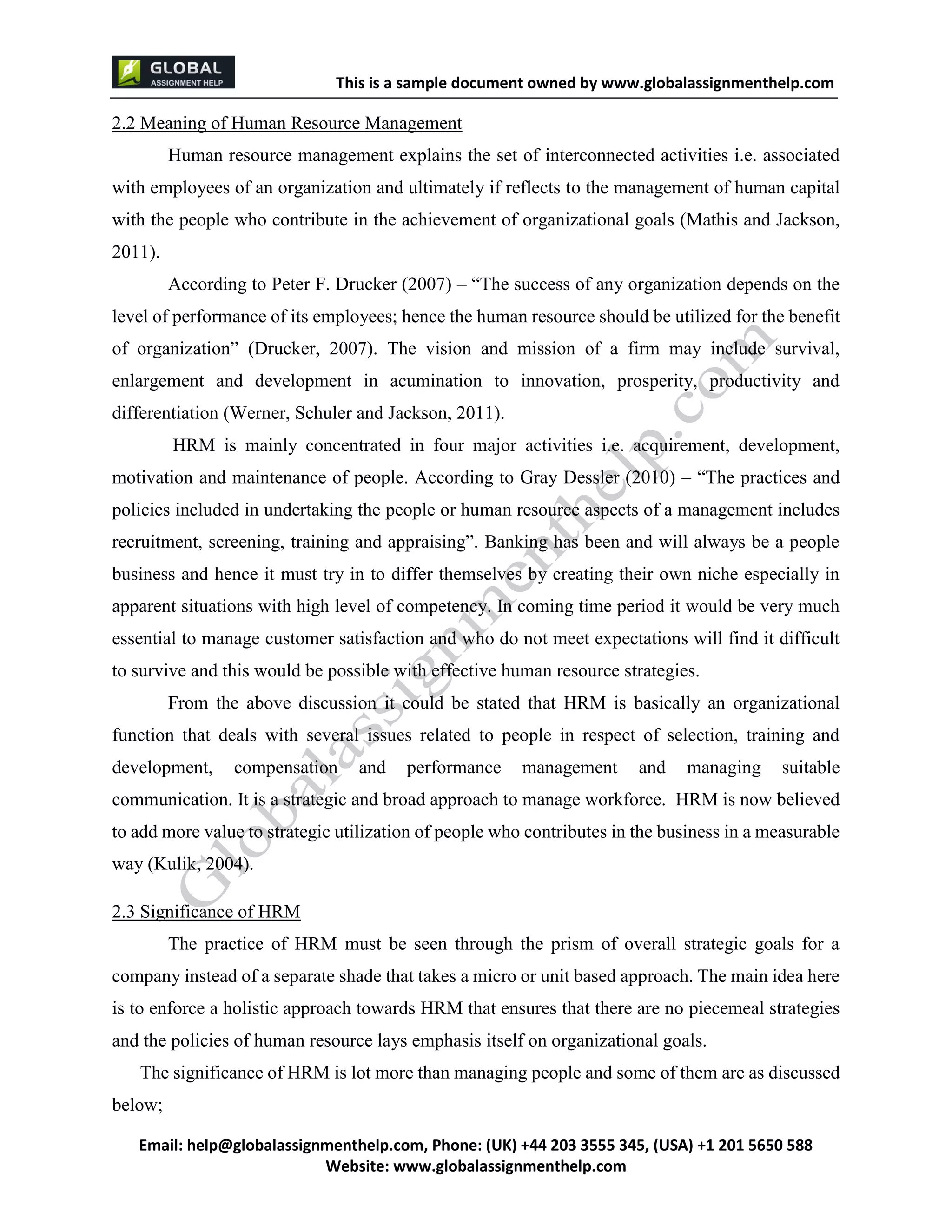 This is a sample document
Email: help@globalassignmenthelp.com, Phone: (UK) +44 203 3555 345
Website: http://www.globalassignmenthelp.com/
2.2 Meaning of Human Resource Management
Human resource management explains the set of interconnected activities i.e. associated
with employees of an organization and ultimately if reflects to the management of human capital
with the people who contribute in the achievement of organizational goals (Mathis and Jackson,
2011).
According to Peter F. Drucker (2007) – “The success of any organization depends on the
level of performance of its employees; hence the human resource should be utilized for the benefit
of organization” (Drucker, 2007). The vision and mission of a firm may include survival,
enlargement and development in acumination to innovation, prosperity, productivity and
differentiation (Werner, Schuler and Jackson, 2011).
HRM is mainly concentrated in four major activities i.e. acquirement, development,
motivation and maintenance of people. According to Gray Dessler (2010) – “The practices and
policies included in undertaking the people or human resource aspects of a management includes
recruitment, screening, training and appraising”. Banking has been and will always be a people
business and hence it must try in to differ themselves by creating their own niche especially in
apparent situations with high level of competency. In coming time period it would be very much
essential to manage customer satisfaction and who do not meet expectations will find it difficult
to survive and this would be possible with effective human resource strategies.
From the above discussion it could be stated that HRM is basically an organizational
function that deals with several issues related to people in respect of selection, training and
development, compensation and performance management and managing suitable
communication. It is a strategic and broad approach to manage workforce. HRM is now believed
to add more value to strategic utilization of people who contributes in the business in a measurable
way (Kulik, 2004).
2.3 Significance of HRM
The practice of HRM must be seen through the prism of overall strategic goals for a
company instead of a separate shade that takes a micro or unit based approach. The main idea here
is to enforce a holistic approach towards HRM that ensures that there are no piecemeal strategies
and the policies of human resource lays emphasis itself on organizational goals.
The significance of HRM is lot more than managing people and some of them are as discussed
below;
 