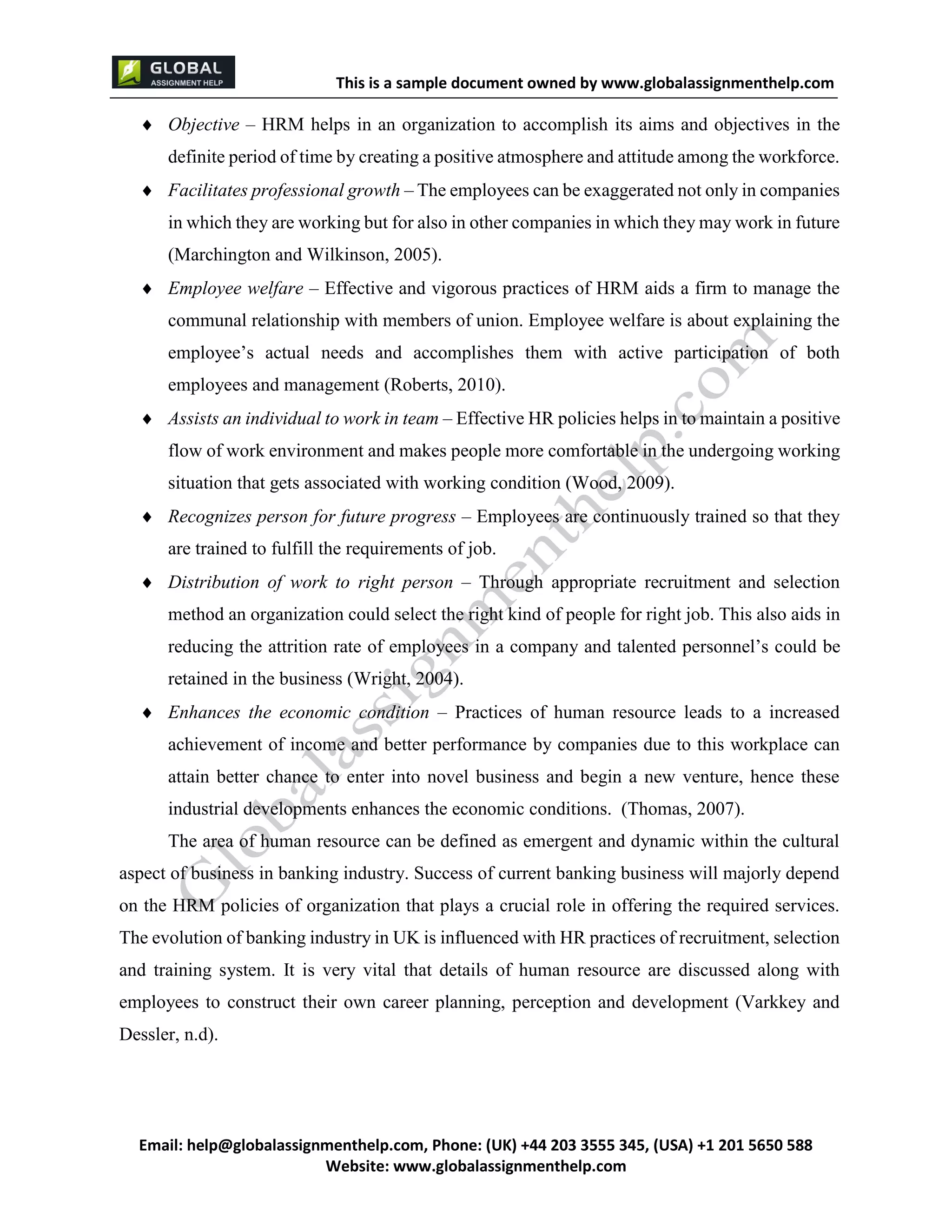 This is a sample document
Email: help@globalassignmenthelp.com, Phone: (UK) +44 203 3555 345
Website: http://www.globalassignmenthelp.com/
 Objective – HRM helps in an organization to accomplish its aims and objectives in the
definite period of time by creating a positive atmosphere and attitude among the workforce.
 Facilitates professional growth – The employees can be exaggerated not only in companies
in which they are working but for also in other companies in which they may work in future
(Marchington and Wilkinson, 2005).
 Employee welfare – Effective and vigorous practices of HRM aids a firm to manage the
communal relationship with members of union. Employee welfare is about explaining the
employee’s actual needs and accomplishes them with active participation of both
employees and management (Roberts, 2010).
The evolution of banking industry in UK is influenced with HR practices of recruitment, selection
and training system. It is very vital that details of human resource are discussed along with
employees to construct their own career planning, perception and development (Varkkey and
Dessler, n.d).
This is Sample Assignment, for
complete Assignment kindly contact at
help@globalassignmenthelp.com
 
