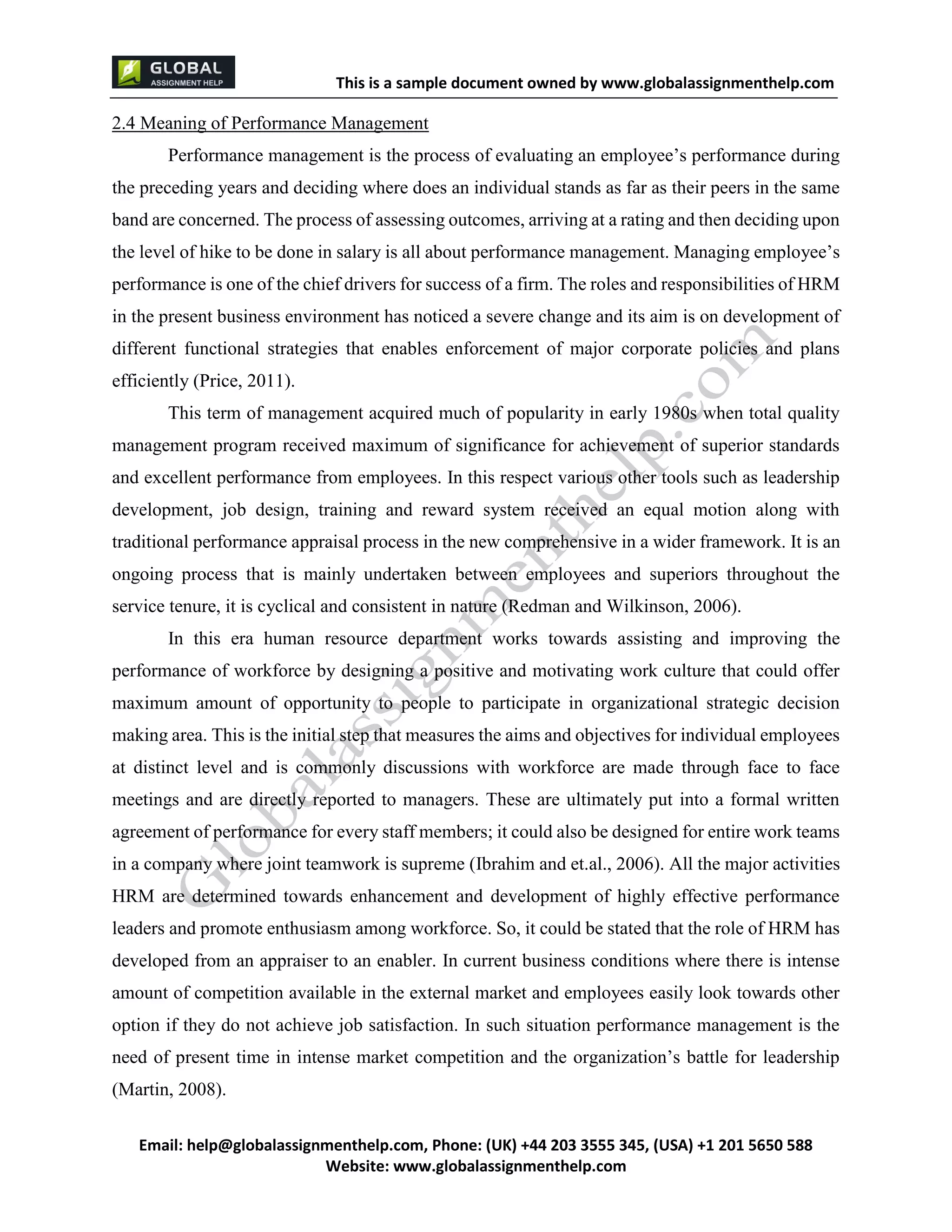 This is a sample document
Email: help@globalassignmenthelp.com, Phone: (UK) +44 203 3555 345
Website: http://www.globalassignmenthelp.com/
2.4 Meaning of Performance Management
Performance management is the process of evaluating an employee’s performance during
the preceding years and deciding where does an individual stands as far as their peers in the same
band are concerned. The process of assessing outcomes, arriving at a rating and then deciding upon
the level of hike to be done in salary is all about performance management. Managing employee’s
performance is one of the chief drivers for success of a firm. The roles and responsibilities of HRM
in the present business environment has noticed a severe change and its aim is on development of
different functional strategies that enables enforcement of major corporate policies and plans
efficiently (Price, 2011).
This term of management acquired much of popularity in early 1980s when total quality
management program received maximum of significance for achievement of superior standards
and excellent performance from employees. In this respect various other tools such as leadership
development, job design, training and reward system received an equal motion along with
traditional performance appraisal process in the new comprehensive in a wider framework. It is an
ongoing process that is mainly undertaken between employees and superiors throughout the
service tenure, it is cyclical and consistent in nature (Redman and Wilkinson, 2006).
In this era human resource department works towards assisting and improving the
performance of workforce by designing a positive and motivating work culture that could offer
maximum amount of opportunity to people to participate in organizational strategic decision
making area. This is the initial step that measures the aims and objectives for individual employees
at distinct level and is commonly discussions with workforce are made through face to face
meetings and are directly reported to managers. These are ultimately put into a formal written
agreement of performance for every staff members; it could also be designed for entire work teams
in a company where joint teamwork is supreme (Ibrahim and et.al., 2006). All the major activities
HRM are determined towards enhancement and development of highly effective performance
leaders and promote enthusiasm among workforce. So, it could be stated that the role of HRM has
developed from an appraiser to an enabler. In current business conditions where there is intense
amount of competition available in the external market and employees easily look towards other
option if they do not achieve job satisfaction. In such situation performance management is the
need of present time in intense market competition and the organization’s battle for leadership
(Martin, 2008).
 