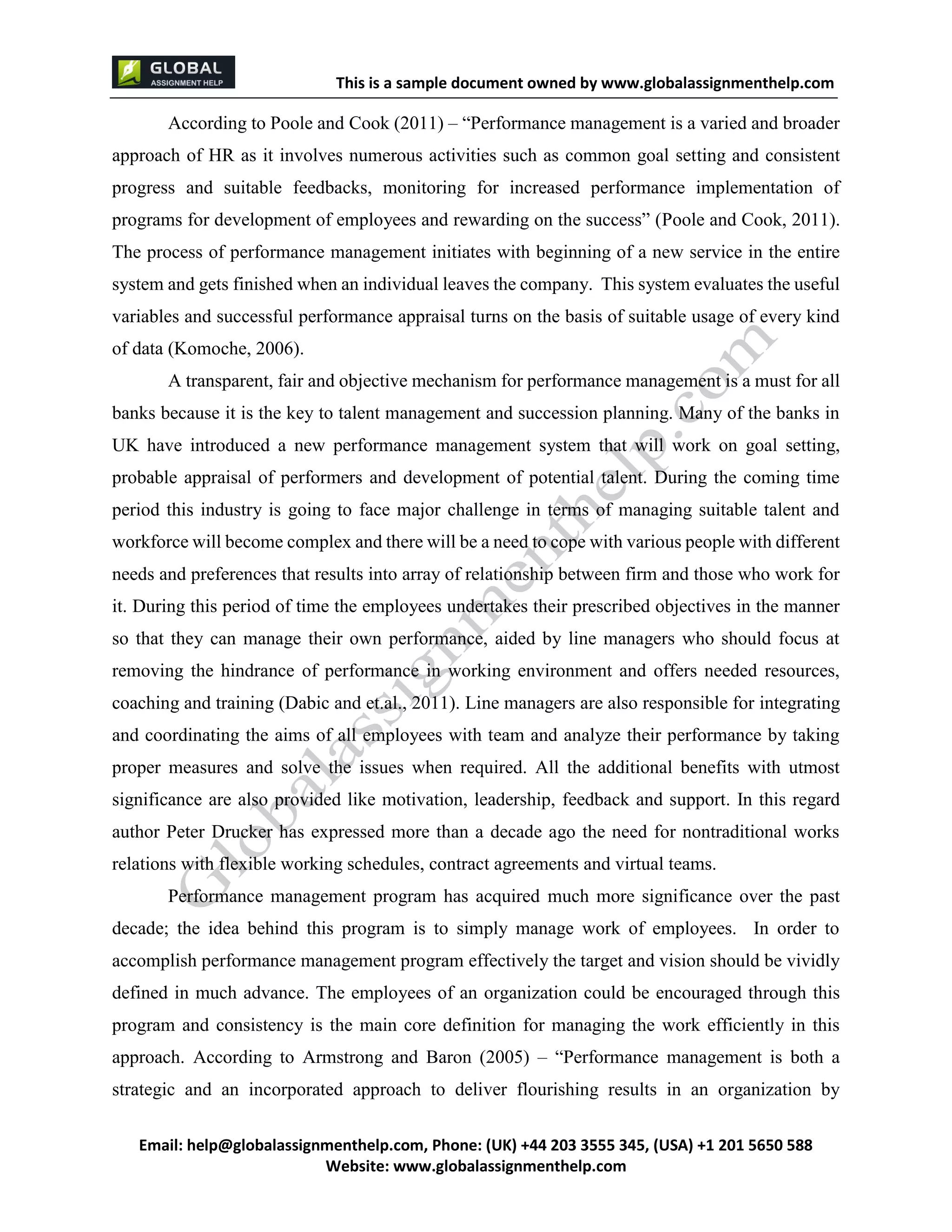 This is a sample document
Email: help@globalassignmenthelp.com, Phone: (UK) +44 203 3555 345
Website: http://www.globalassignmenthelp.com/
According to Poole and Cook (2011) – “Performance management is a varied and broader
approach of HR as it involves numerous activities such as common goal setting and consistent
progress and suitable feedbacks, monitoring for increased performance implementation of
programs for development of employees and rewarding on the success” (Poole and Cook, 2011).
The process of performance management initiates with beginning of a new service in the entire
system and gets finished when an individual leaves the company. This system evaluates the useful
variables and successful performance appraisal turns on the basis of suitable usage of every kind
of data (Komoche, 2006).
Performance management program has acquired much more significance over the past
decade; the idea behind this program is to simply manage work of employees. In order to
accomplish performance management program effectively the target and vision should be vividly
defined in much advance. The employees of an organization could be encouraged through this
program and consistency is the main core definition for managing the work efficiently in this
approach. According to Armstrong and Baron (2005) – “Performance management is both a
strategic and an incorporated approach to deliver flourishing results in an organization by
This is Sample Assignment, for
complete Assignment kindly contact at
help@globalassignmenthelp.com
 