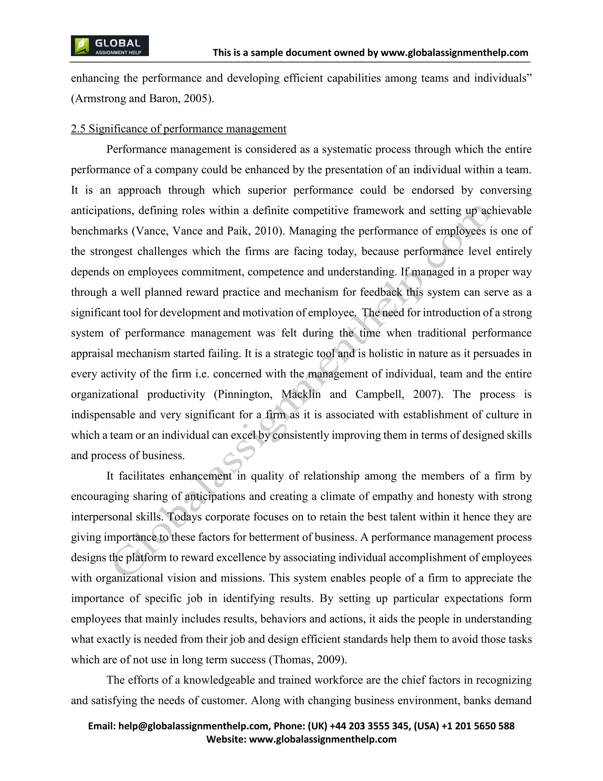 This is a sample document
Email: help@globalassignmenthelp.com, Phone: (UK) +44 203 3555 345
Website: http://www.globalassignmenthelp.com/
enhancing the performance and developing efficient capabilities among teams and individuals”
(Armstrong and Baron, 2005).
2.5 Significance of performance management
Performance management is considered as a systematic process through which the entire
performance of a company could be enhanced by the presentation of an individual within a team.
It is an approach through which superior performance could be endorsed by conversing
anticipations, defining roles within a definite competitive framework and setting up achievable
benchmarks (Vance, Vance and Paik, 2010). Managing the performance of employees is one of
the strongest challenges which the firms are facing today, because performance level entirely
depends on employees commitment, competence and understanding. If managed in a proper way
through a well planned reward practice and mechanism for feedback this system can serve as a
significant tool for development and motivation of employee. The need for introduction of a strong
system of performance management was felt during the time when traditional performance
appraisal mechanism started failing. It is a strategic tool and is holistic in nature as it persuades in
every activity of the firm i.e. concerned with the management of individual, team and the entire
organizational productivity (Pinnington, Macklin and Campbell, 2007). The process is
indispensable and very significant for a firm as it is associated with establishment of culture in
which a team or an individual can excel by consistently improving them in terms of designed skills
and process of business.
It facilitates enhancement in quality of relationship among the members of a firm by
encouraging sharing of anticipations and creating a climate of empathy and honesty with strong
interpersonal skills. Todays corporate focuses on to retain the best talent within it hence they are
giving importance to these factors for betterment of business. A performance management process
designs the platform to reward excellence by associating individual accomplishment of employees
with organizational vision and missions. This system enables people of a firm to appreciate the
importance of specific job in identifying results. By setting up particular expectations form
employees that mainly includes results, behaviors and actions, it aids the people in understanding
what exactly is needed from their job and design efficient standards help them to avoid those tasks
which are of not use in long term success (Thomas, 2009).
The efforts of a knowledgeable and trained workforce are the chief factors in recognizing
and satisfying the needs of customer. Along with changing business environment, banks demand
 
