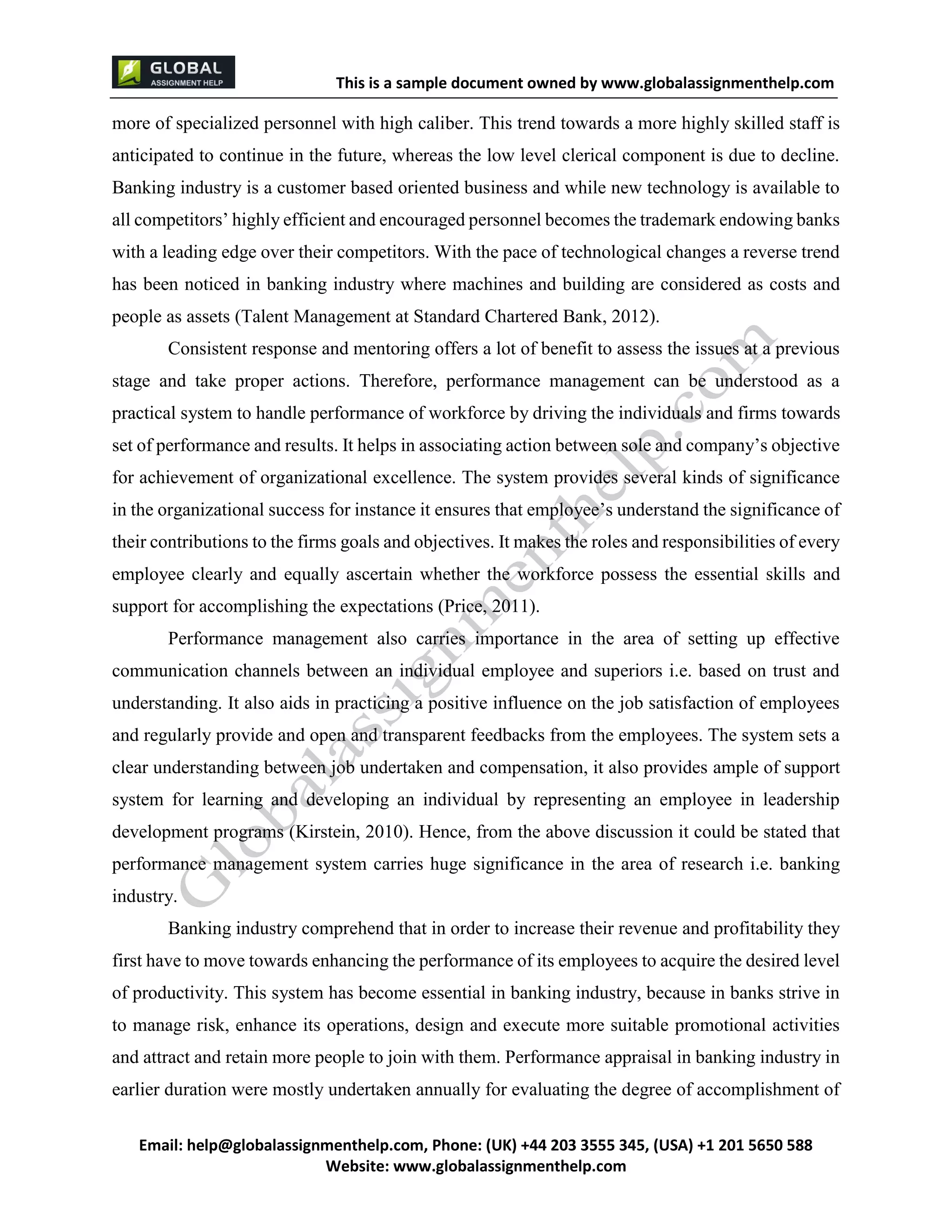 This is a sample document
Email: help@globalassignmenthelp.com, Phone: (UK) +44 203 3555 345
Website: http://www.globalassignmenthelp.com/
more of specialized personnel with high caliber. This trend towards a more highly skilled staff is
anticipated to continue in the future, whereas the low level clerical component is due to decline.
Banking industry is a customer based oriented business and while new technology is available to
all competitors’ highly efficient and encouraged personnel becomes the trademark endowing banks
with a leading edge over their competitors. With the pace of technological changes a reverse trend
has been noticed in banking industry where machines and building are considered as costs and
people as assets (Talent Management at Standard Chartered Bank, 2012).
Banking industry comprehend that in order to increase their revenue and profitability they
first have to move towards enhancing the performance of its employees to acquire the desired level
of productivity. This system has become essential in banking industry, because in banks strive in
to manage risk, enhance its operations, design and execute more suitable promotional activities
and attract and retain more people to join with them. Performance appraisal in banking industry in
earlier duration were mostly undertaken annually for evaluating the degree of accomplishment of
This is Sample Assignment, for
complete Assignment kindly contact at
help@globalassignmenthelp.com
 