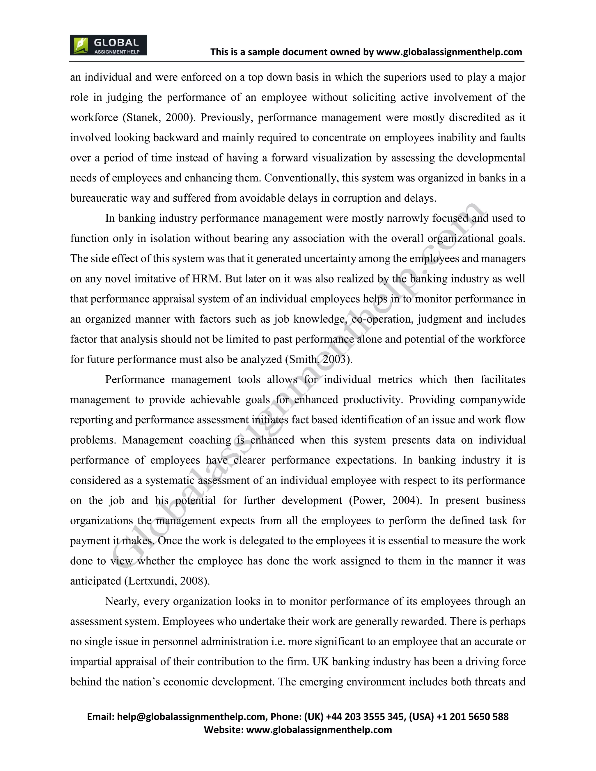 This is a sample document
Email: help@globalassignmenthelp.com, Phone: (UK) +44 203 3555 345
Website: http://www.globalassignmenthelp.com/
an individual and were enforced on a top down basis in which the superiors used to play a major
role in judging the performance of an employee without soliciting active involvement of the
workforce (Stanek, 2000). Previously, performance management were mostly discredited as it
involved looking backward and mainly required to concentrate on employees inability and faults
over a period of time instead of having a forward visualization by assessing the developmental
needs of employees and enhancing them. Conventionally, this system was organized in banks in a
bureaucratic way and suffered from avoidable delays in corruption and delays.
In banking industry performance management were mostly narrowly focused and used to
function only in isolation without bearing any association with the overall organizational goals.
The side effect of this system was that it generated uncertainty among the employees and managers
on any novel imitative of HRM. But later on it was also realized by the banking industry as well
that performance appraisal system of an individual employees helps in to monitor performance in
an organized manner with factors such as job knowledge, co-operation, judgment and includes
factor that analysis should not be limited to past performance alone and potential of the workforce
for future performance must also be analyzed (Smith, 2003).
Performance management tools allows for individual metrics which then facilitates
management to provide achievable goals for enhanced productivity. Providing companywide
reporting and performance assessment initiates fact based identification of an issue and work flow
problems. Management coaching is enhanced when this system presents data on individual
performance of employees have clearer performance expectations. In banking industry it is
considered as a systematic assessment of an individual employee with respect to its performance
on the job and his potential for further development (Power, 2004). In present business
organizations the management expects from all the employees to perform the defined task for
payment it makes. Once the work is delegated to the employees it is essential to measure the work
done to view whether the employee has done the work assigned to them in the manner it was
anticipated (Lertxundi, 2008).
Nearly, every organization looks in to monitor performance of its employees through an
assessment system. Employees who undertake their work are generally rewarded. There is perhaps
no single issue in personnel administration i.e. more significant to an employee that an accurate or
impartial appraisal of their contribution to the firm. UK banking industry has been a driving force
behind the nation’s economic development. The emerging environment includes both threats and
 