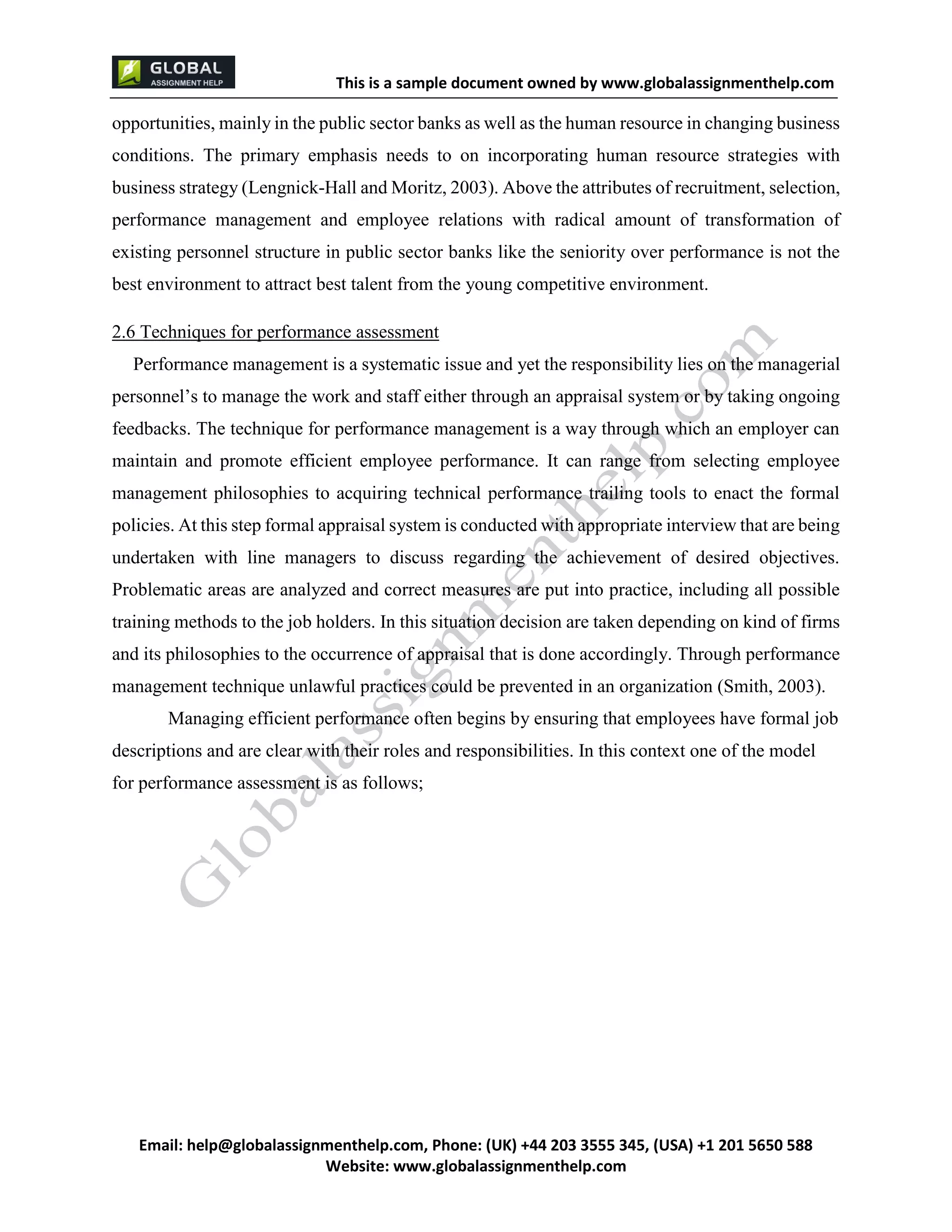 This is a sample document
Email: help@globalassignmenthelp.com, Phone: (UK) +44 203 3555 345
Website: http://www.globalassignmenthelp.com/
opportunities, mainly in the public sector banks as well as the human resource in changing business
conditions. The primary emphasis needs to on incorporating human resource strategies with
business strategy (Lengnick-Hall and Moritz, 2003). Above the attributes of recruitment, selection,
performance management and employee relations with radical amount of transformation of
existing personnel structure in public sector banks like the seniority over performance is not the
best environment to attract best talent from the young competitive environment.
2.6 Techniques for performance assessment
This is Sample Assignment, for
complete Assignment kindly contact at
help@globalassignmenthelp.com
 