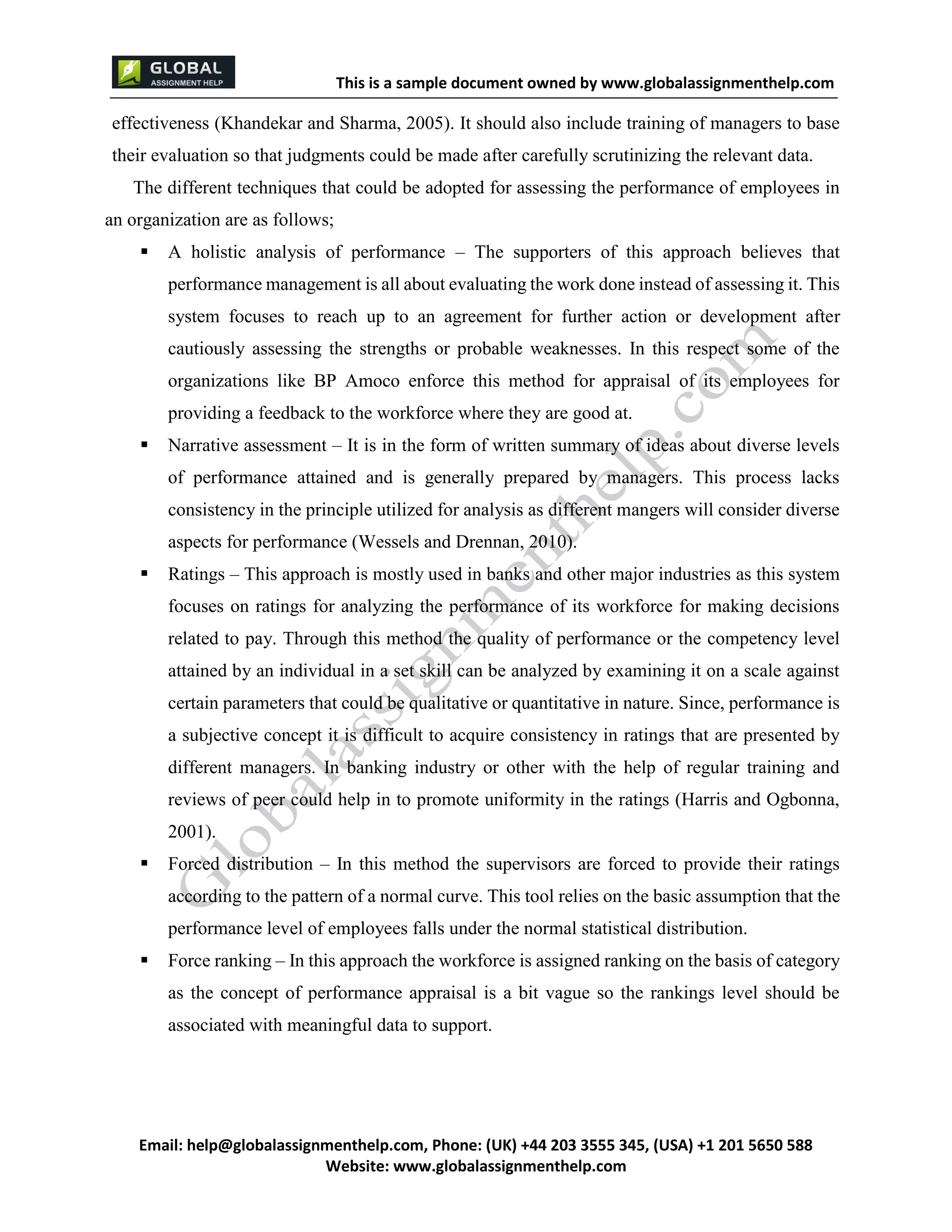 This is a sample document
Email: help@globalassignmenthelp.com, Phone: (UK) +44 203 3555 345
Website: http://www.globalassignmenthelp.com/
effectiveness (Khandekar and Sharma, 2005). It should also include training of managers to base
their evaluation so that judgments could be made after carefully scrutinizing the relevant data.
The different techniques that could be adopted for assessing the performance of employees in
an organization are as follows;
 A holistic analysis of performance – The supporters of this approach believes that
performance management is all about evaluating the work done instead of assessing it. This
system focuses to reach up to an agreement for further action or development after
cautiously assessing the strengths or probable weaknesses. In this respect some of the
organizations like BP Amoco enforce this method for appraisal of its employees for
providing a feedback to the workforce where they are good at.
 Force ranking – In this approach the workforce is assigned ranking on the basis of category
as the concept of performance appraisal is a bit vague so the rankings level should be
associated with meaningful data to support.
This is Sample Assignment, for
complete Assignment kindly contact at
help@globalassignmenthelp.com
 